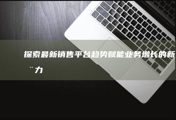 探索最新销售平台趋势：赋能业务增长的新动力