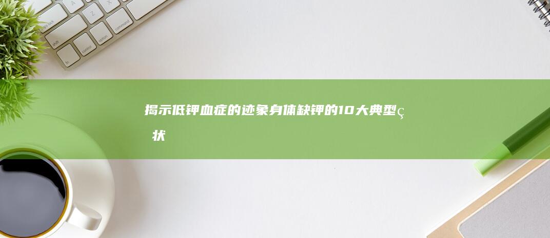 揭示低钾血症的迹象：身体缺钾的10大典型症状